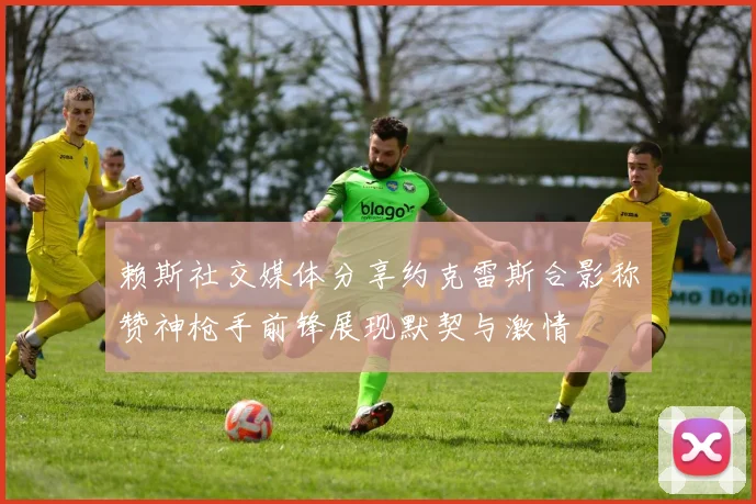 赖斯社交媒体分享约克雷斯合影称赞神枪手前锋展现默契与激情