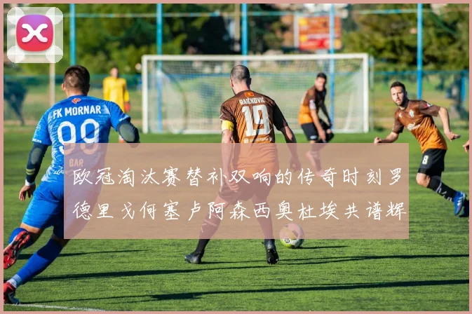 欧冠淘汰赛替补双响的传奇时刻罗德里戈何塞卢阿森西奥杜埃共谱辉煌