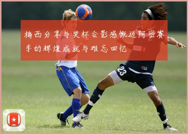 梅西分享与奖杯合影感慨迈阿密赛季的辉煌成就与难忘回忆