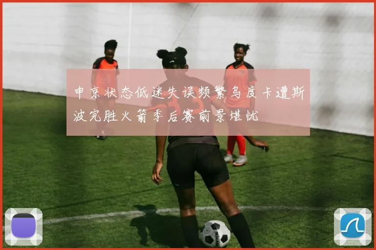申京状态低迷失误频繁乌度卡遭斯波完胜火箭季后赛前景堪忧