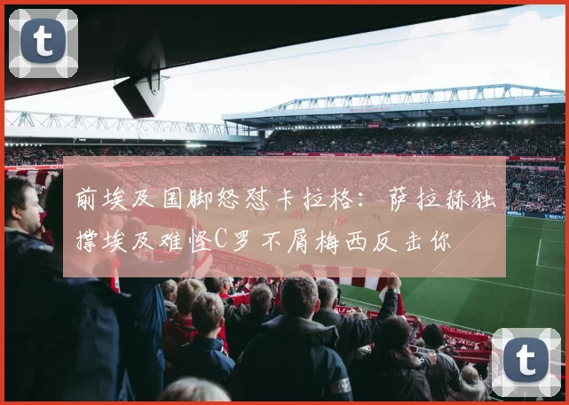 前埃及国脚怒怼卡拉格：萨拉赫独撑埃及难怪C罗不屑梅西反击你