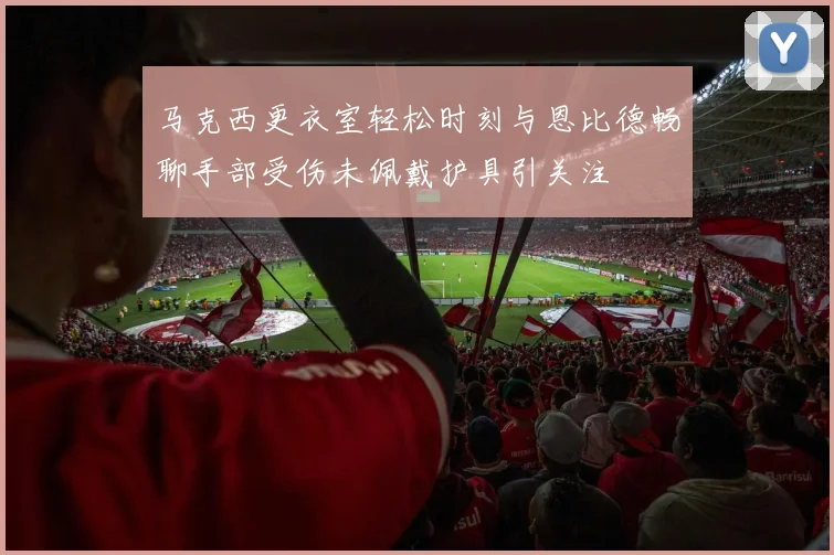 马克西更衣室轻松时刻与恩比德畅聊手部受伤未佩戴护具引关注