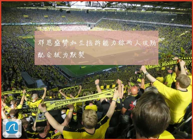 邓恩盛赞加兰挡拆能力称两人攻防配合极为默契