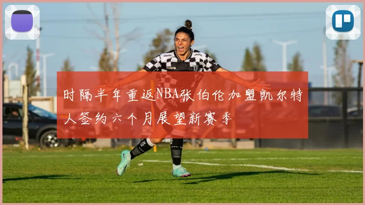 时隔半年重返NBA张伯伦加盟凯尔特人签约六个月展望新赛季