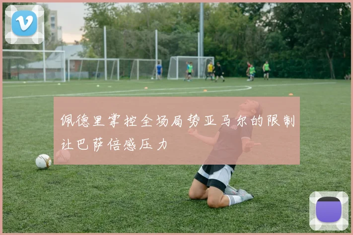 佩德里掌控全场局势亚马尔的限制让巴萨倍感压力