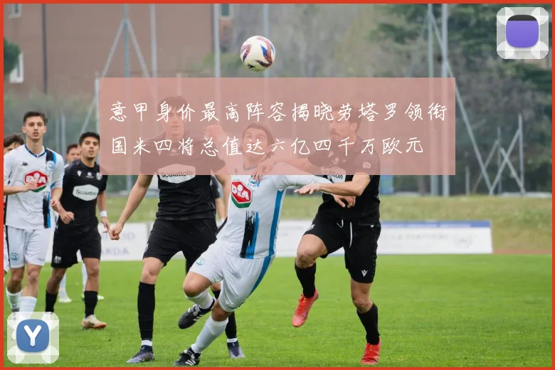 意甲身价最高阵容揭晓劳塔罗领衔国米四将总值达六亿四千万欧元