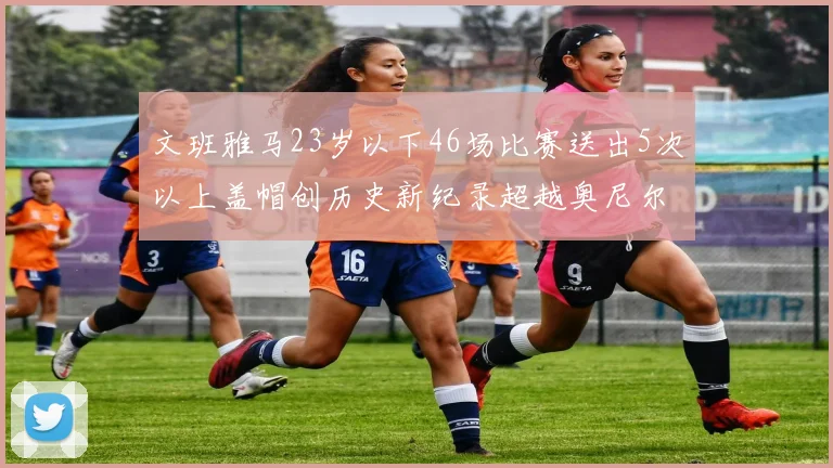 文班雅马23岁以下46场比赛送出5次以上盖帽创历史新纪录超越奥尼尔