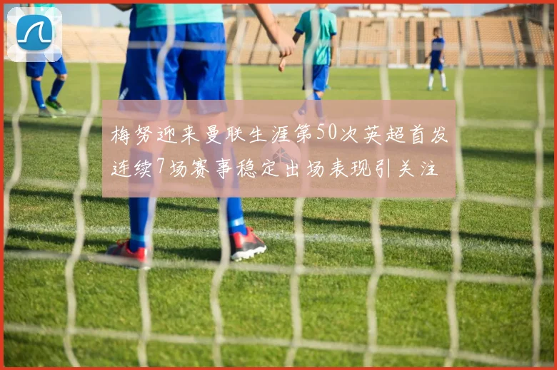 梅努迎来曼联生涯第50次英超首发连续7场赛事稳定出场表现引关注