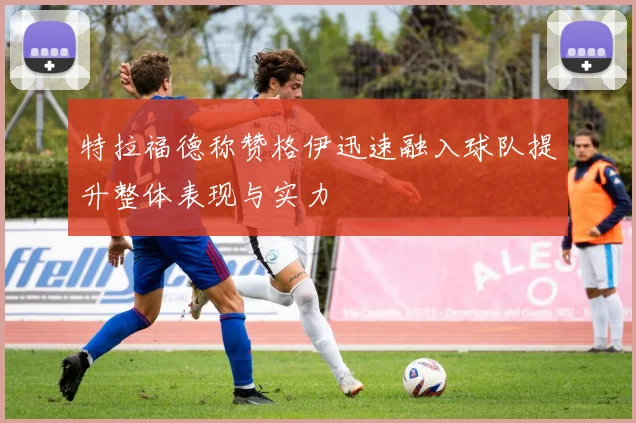 特拉福德称赞格伊迅速融入球队提升整体表现与实力