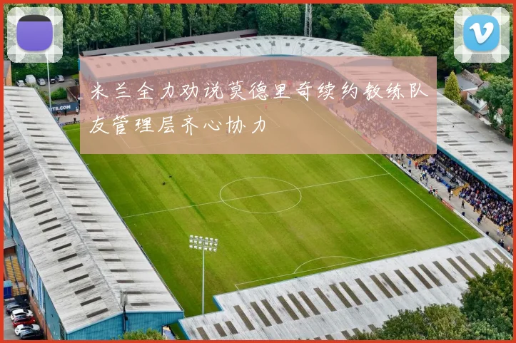 米兰全力劝说莫德里奇续约教练队友管理层齐心协力