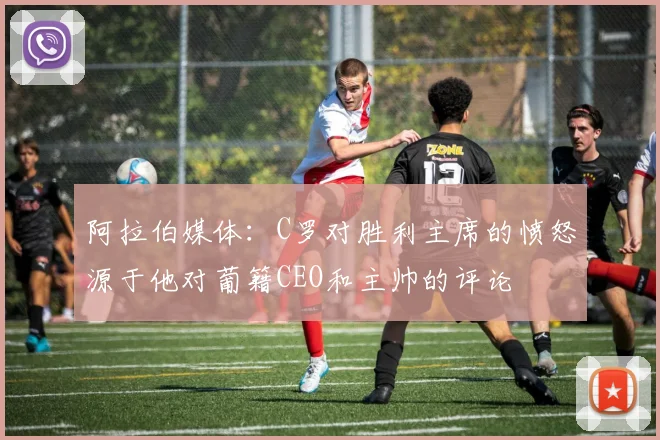 阿拉伯媒体：C罗对胜利主席的愤怒源于他对葡籍CEO和主帅的评论