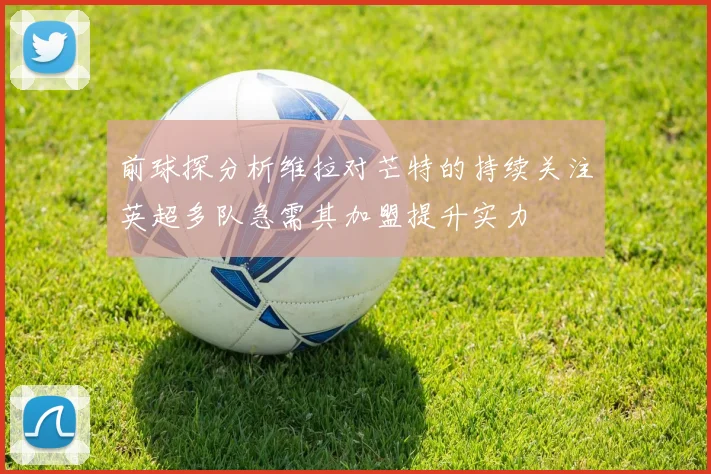 前球探分析维拉对芒特的持续关注英超多队急需其加盟提升实力