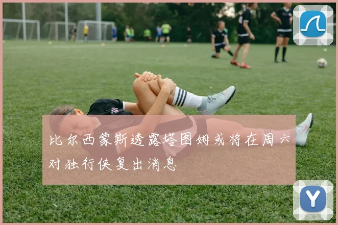比尔西蒙斯透露塔图姆或将在周六对独行侠复出消息