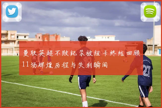 曼联英超不败纪录被纽卡终结回顾11场辉煌历程与失利瞬间