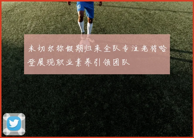 米切尔称假期归来全队专注老将哈登展现职业素养引领团队
