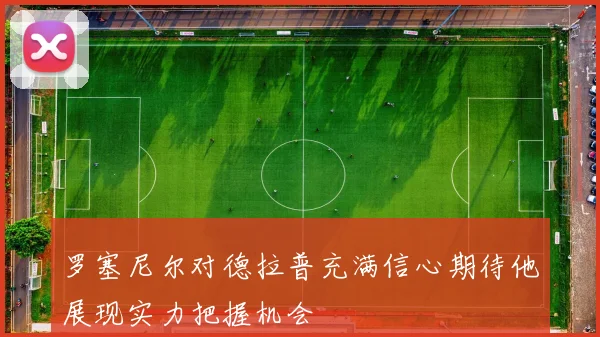 罗塞尼尔对德拉普充满信心期待他展现实力把握机会
