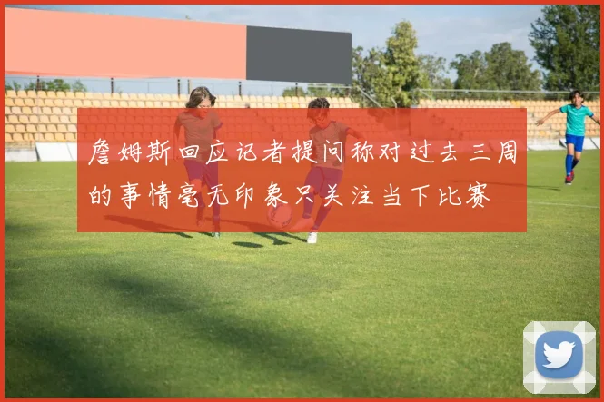 詹姆斯回应记者提问称对过去三周的事情毫无印象只关注当下比赛