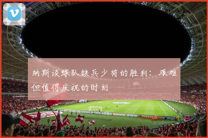 纳斯谈球队缺兵少将的胜利：艰难但值得庆祝的时刻