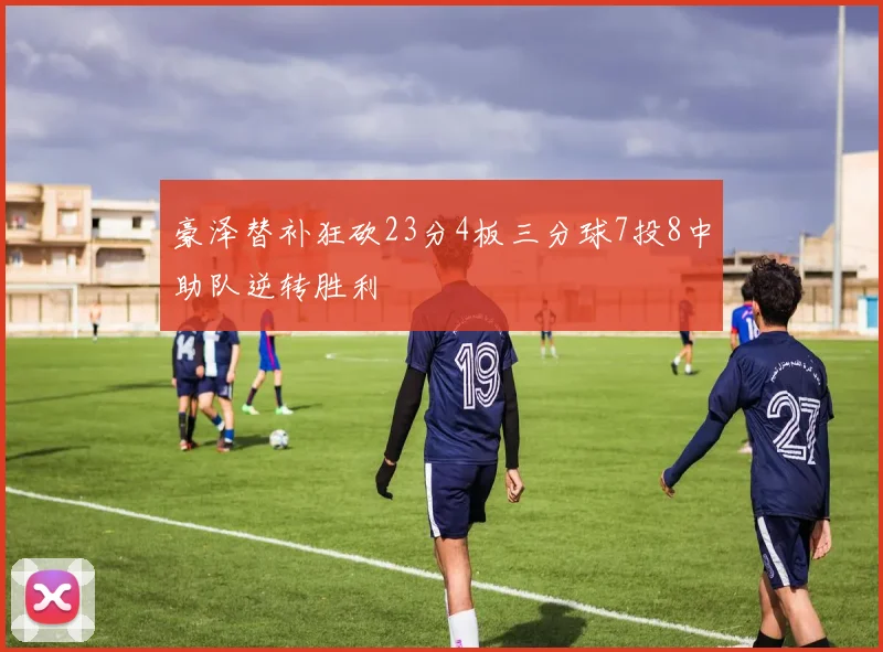 豪泽替补狂砍23分4板三分球7投8中助队逆转胜利