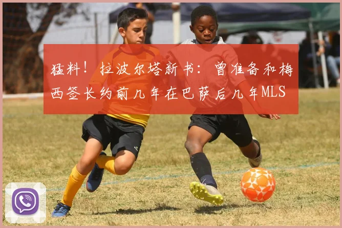猛料！拉波尔塔新书：曾准备和梅西签长约前几年在巴萨后几年MLS