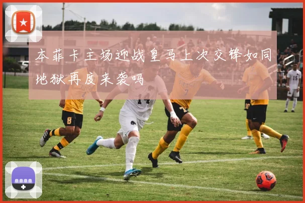 本菲卡主场迎战皇马上次交锋如同地狱再度来袭吗