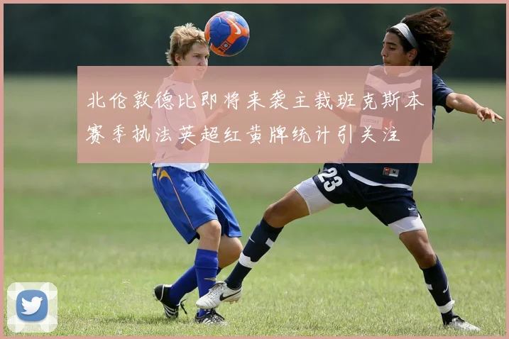 北伦敦德比即将来袭主裁班克斯本赛季执法英超红黄牌统计引关注