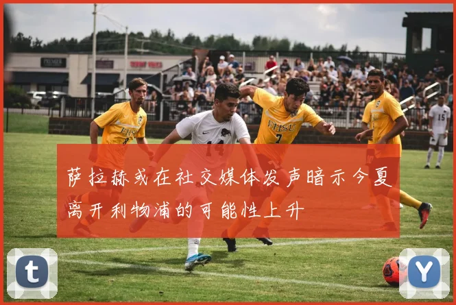 萨拉赫或在社交媒体发声暗示今夏离开利物浦的可能性上升